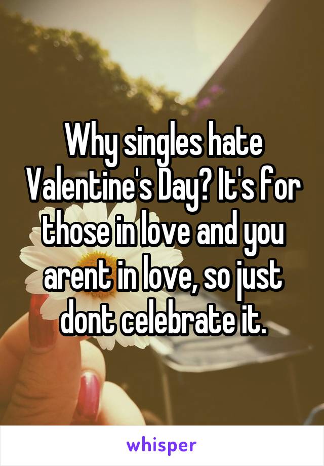 Why singles hate Valentine's Day? It's for those in love and you arent in love, so just dont celebrate it.