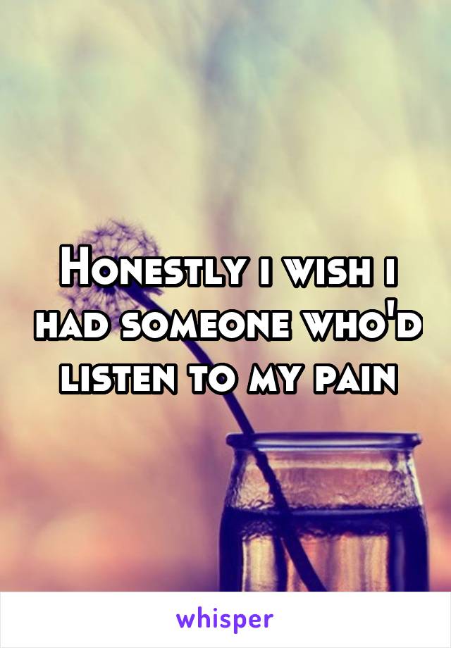 Honestly i wish i had someone who'd listen to my pain
