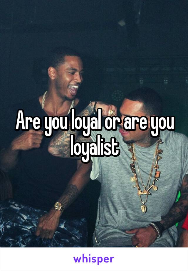 Are you loyal or are you loyalist
