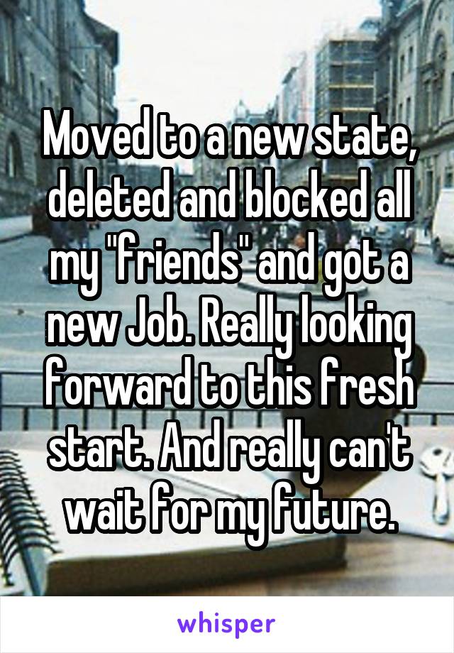 Moved to a new state, deleted and blocked all my "friends" and got a new Job. Really looking forward to this fresh start. And really can't wait for my future.