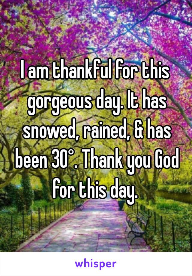 I am thankful for this gorgeous day. It has snowed, rained, & has been 30°. Thank you God for this day. 