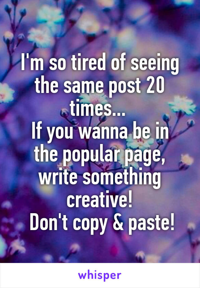 I'm so tired of seeing the same post 20 times... 
If you wanna be in the popular page, write something creative!
 Don't copy & paste!