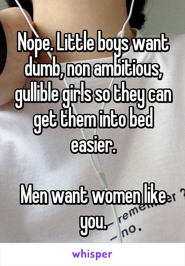 Nope. Little boys want dumb, non ambitious, gullible girls so they can get them into bed easier.

Men want women like you.