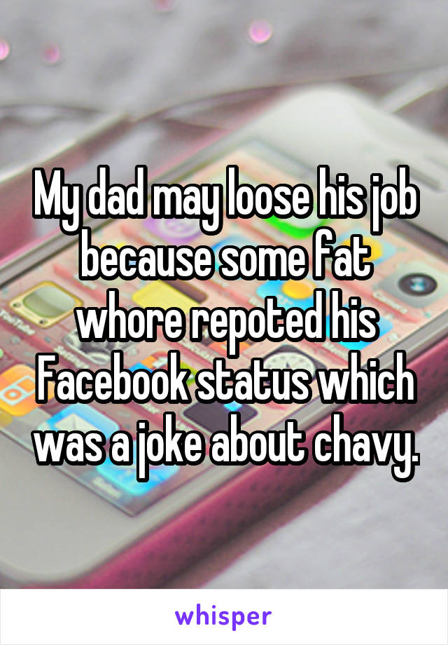 My dad may loose his job because some fat whore repoted his Facebook status which was a joke about chavy.