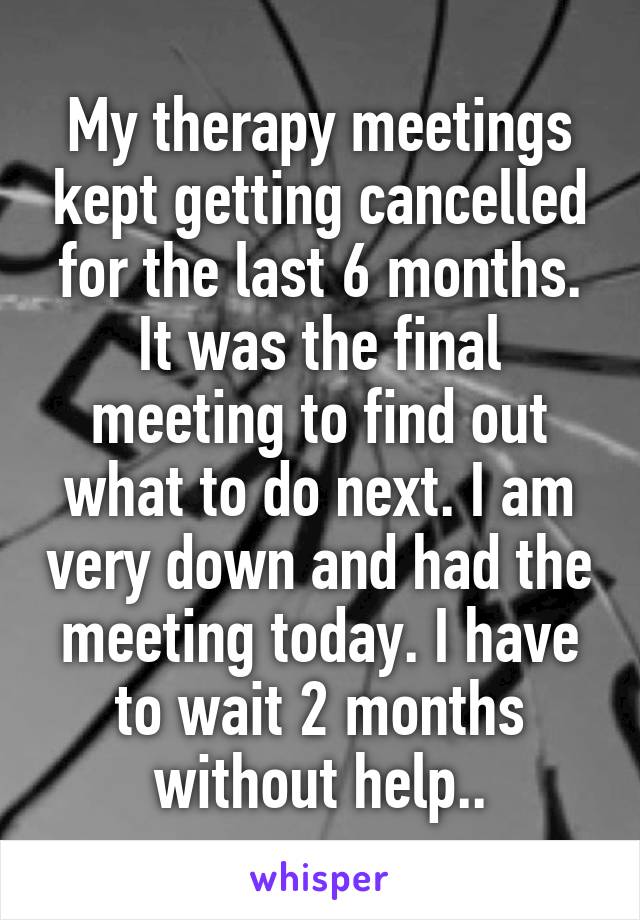 My therapy meetings kept getting cancelled for the last 6 months. It was the final meeting to find out what to do next. I am very down and had the meeting today. I have to wait 2 months without help..