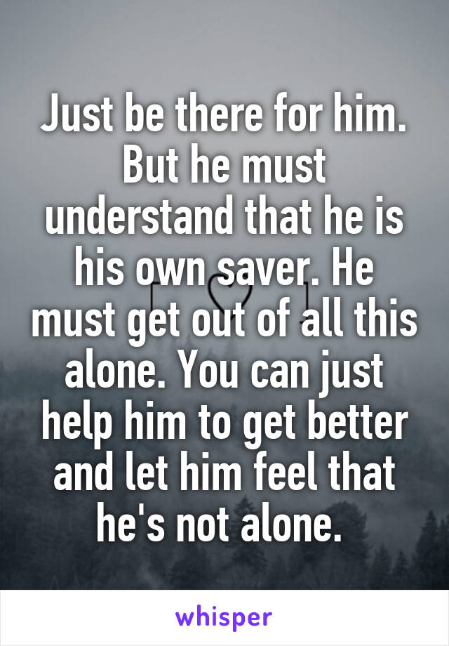 Just be there for him. But he must understand that he is his own saver. He must get out of all this alone. You can just help him to get better and let him feel that he's not alone. 