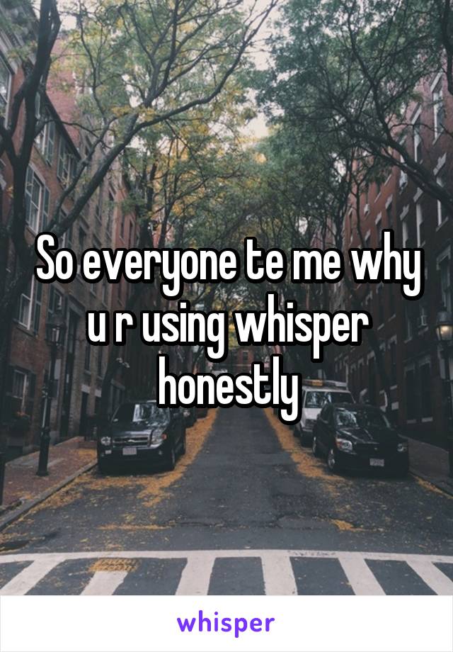 So everyone te me why u r using whisper honestly
