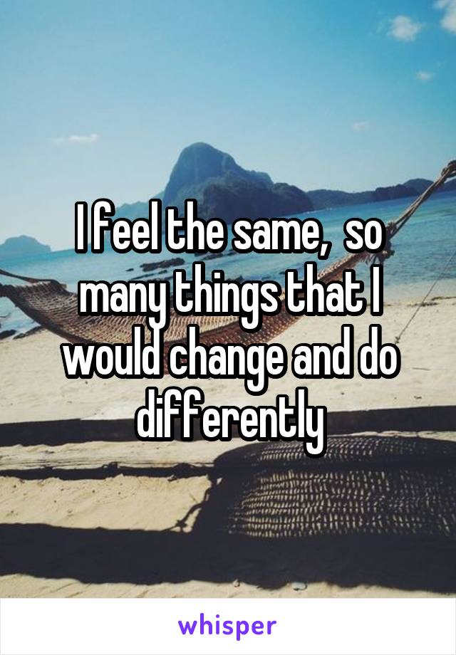 I feel the same,  so many things that I would change and do differently