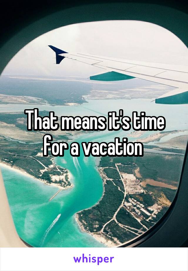 That means it's time for a vacation 
