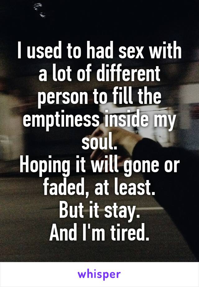 I used to had sex with a lot of different person to fill the emptiness inside my soul.
Hoping it will gone or faded, at least.
But it stay.
And I'm tired.