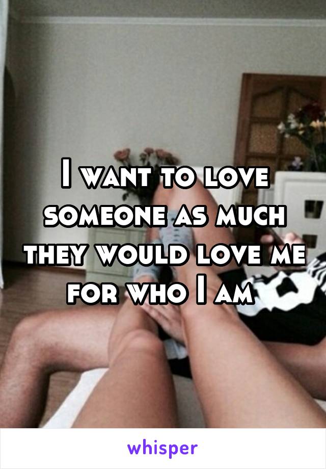 I want to love someone as much they would love me for who I am 