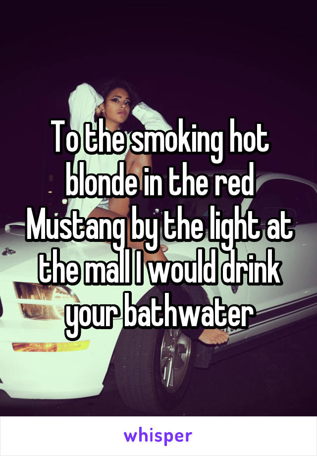 To the smoking hot blonde in the red Mustang by the light at the mall I would drink your bathwater