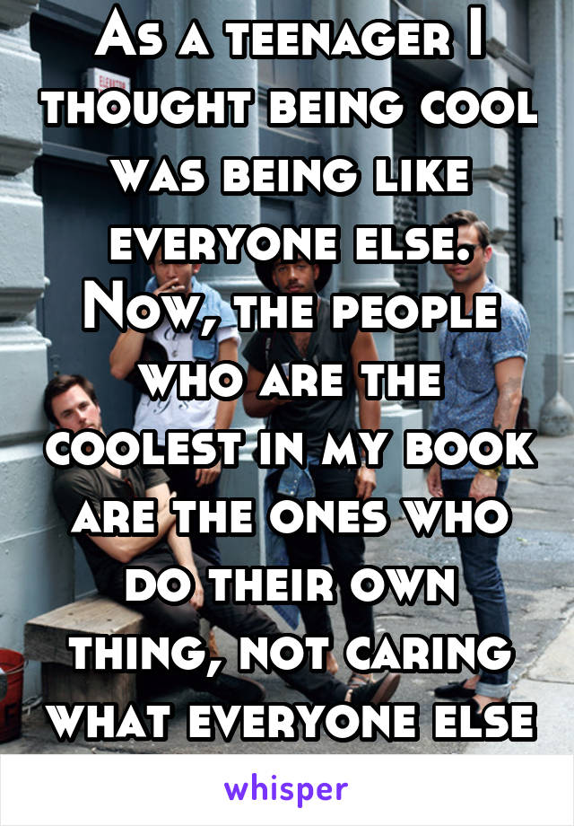 As a teenager I thought being cool was being like everyone else. Now, the people who are the coolest in my book are the ones who do their own thing, not caring what everyone else thinks.