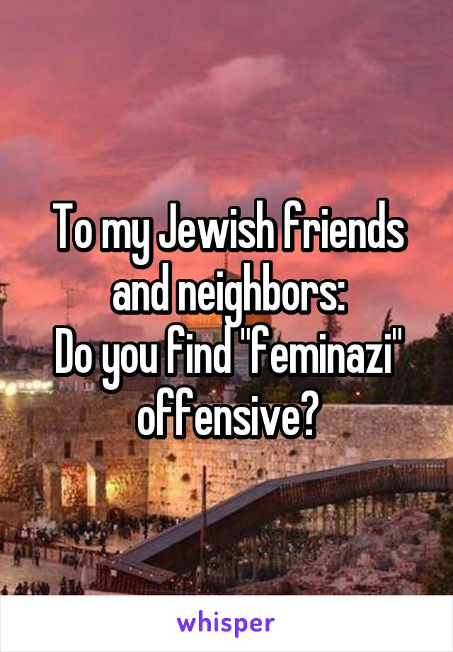 To my Jewish friends and neighbors:
Do you find "feminazi" offensive?