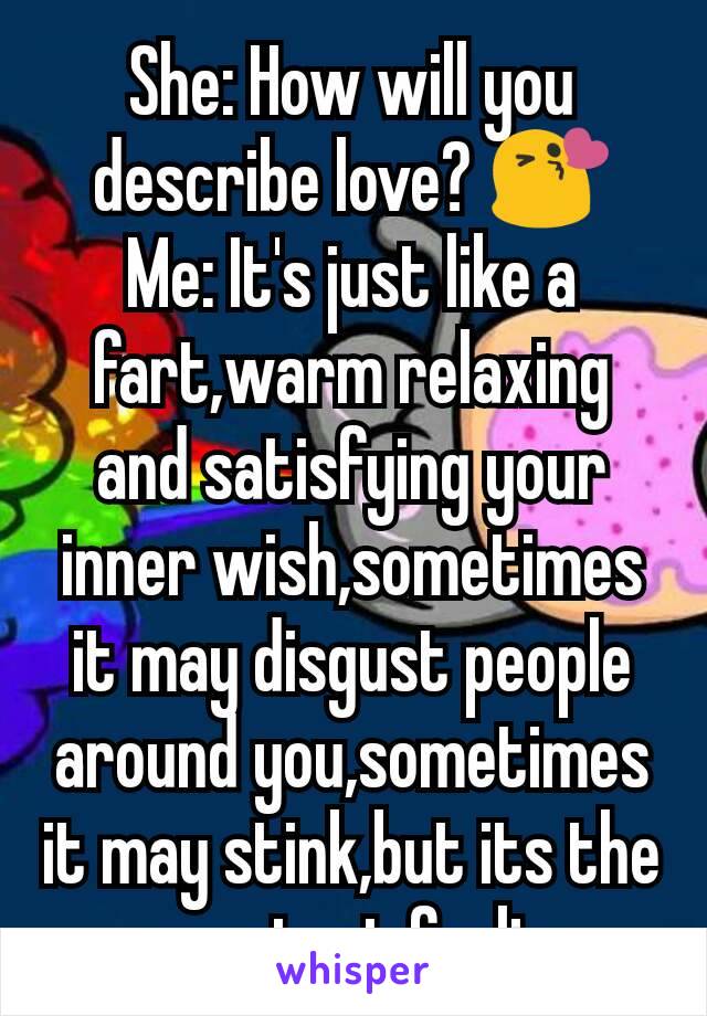 She: How will you describe love? 😘
Me: It's just like a fart,warm relaxing and satisfying your inner wish,sometimes it may disgust people around you,sometimes it may stink,but its the greatest feelin