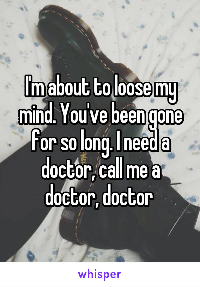 I'm about to loose my mind. You've been gone for so long. I need a doctor, call me a doctor, doctor 