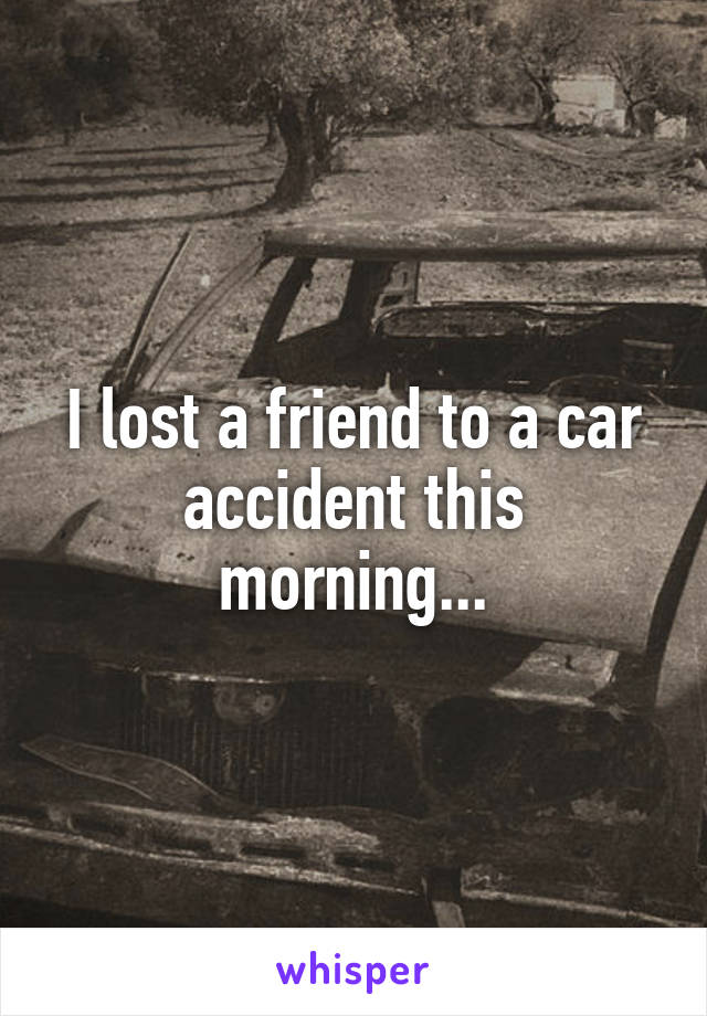 I lost a friend to a car accident this morning...