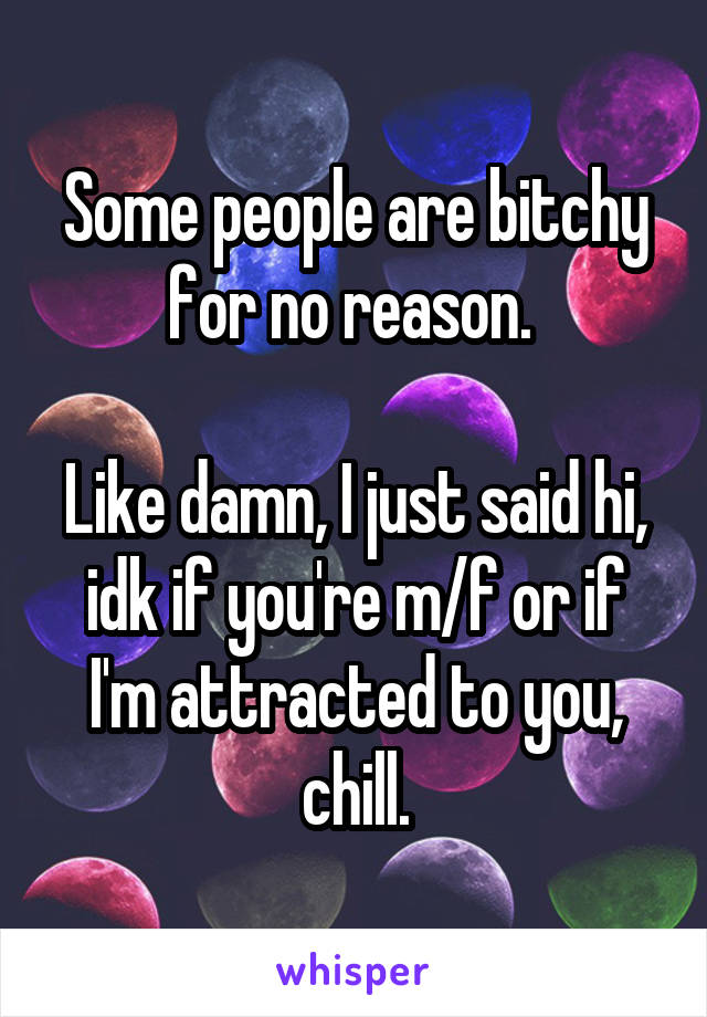Some people are bitchy for no reason. 

Like damn, I just said hi, idk if you're m/f or if I'm attracted to you, chill.