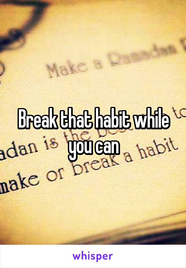 Break that habit while you can