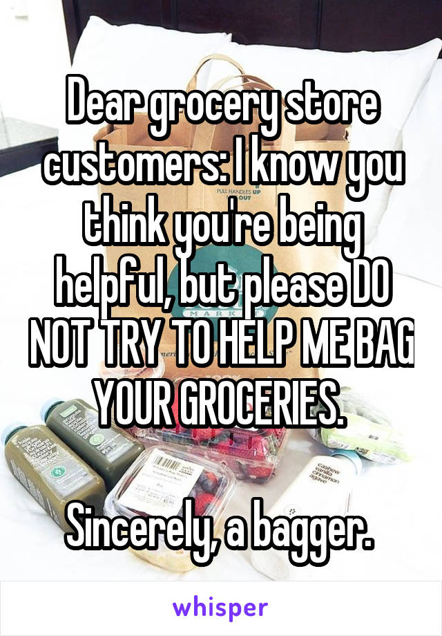 Dear grocery store customers: I know you think you're being helpful, but please DO NOT TRY TO HELP ME BAG YOUR GROCERIES. 

Sincerely, a bagger. 