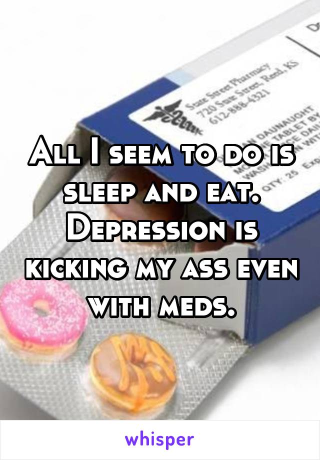 All I seem to do is sleep and eat. Depression is kicking my ass even with meds.