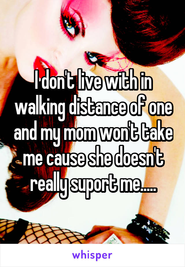I don't live with in walking distance of one and my mom won't take me cause she doesn't really suport me.....