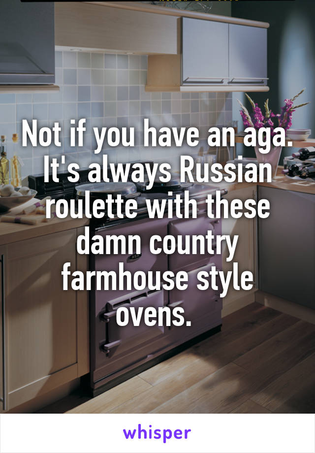 Not if you have an aga. It's always Russian roulette with these damn country farmhouse style ovens. 