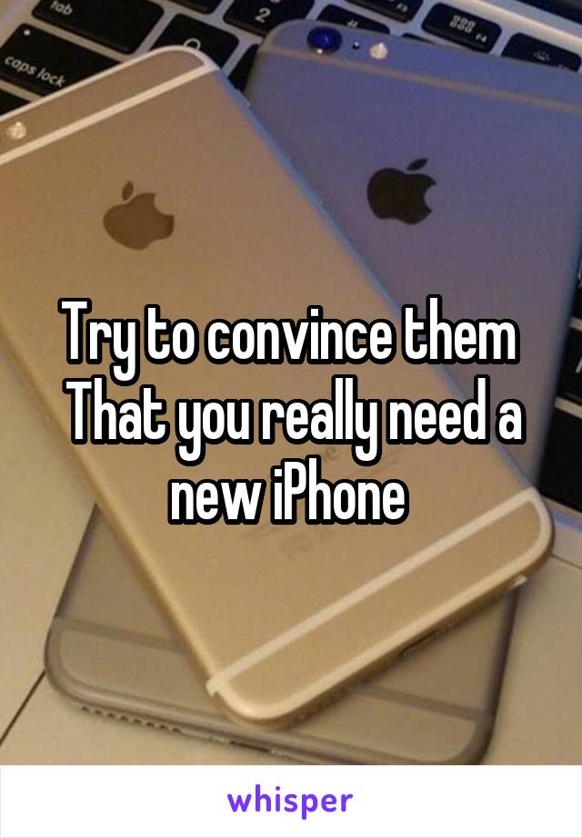 Try to convince them 
That you really need a new iPhone 