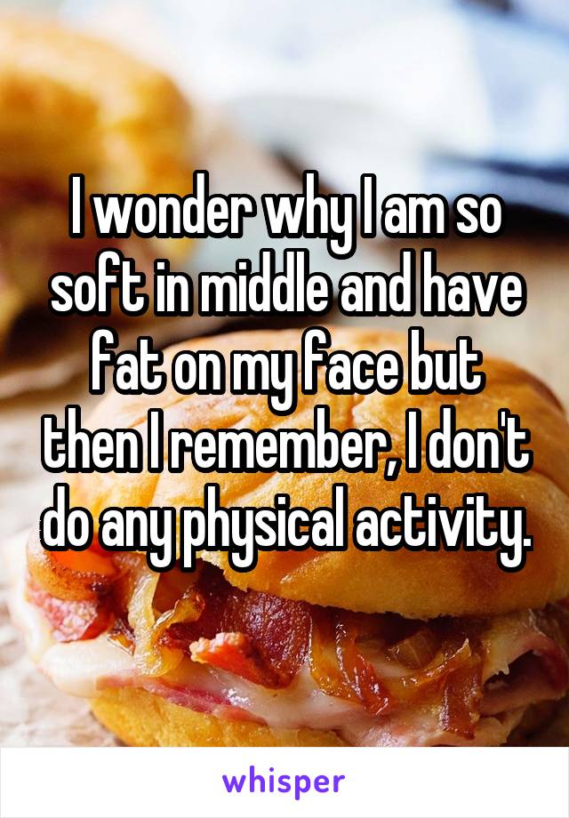 I wonder why I am so soft in middle and have fat on my face but then I remember, I don't do any physical activity. 