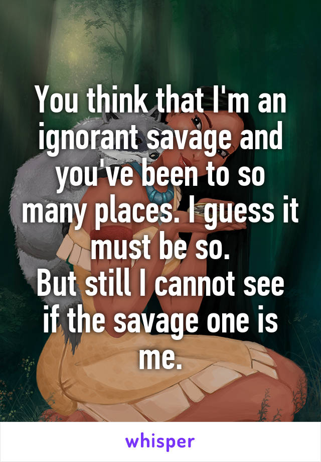 You think that I'm an ignorant savage and you've been to so many places. I guess it must be so.
But still I cannot see if the savage one is me.