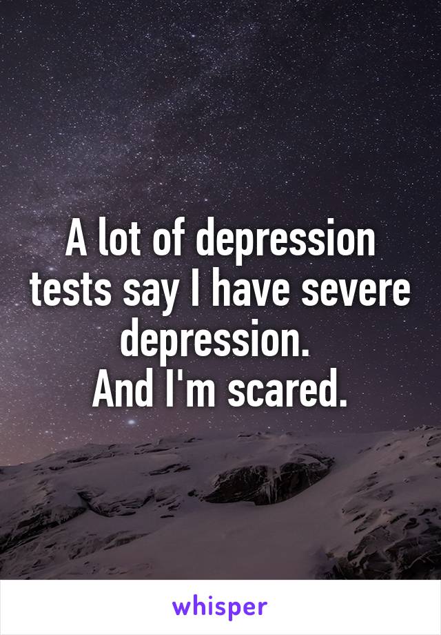 A lot of depression tests say I have severe depression. 
And I'm scared.