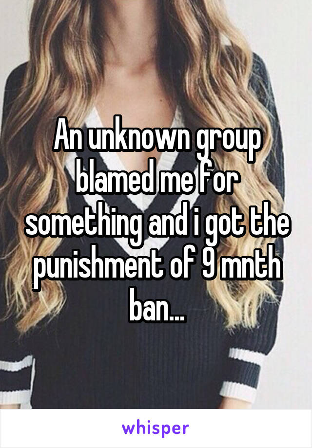 An unknown group blamed me for something and i got the punishment of 9 mnth ban...