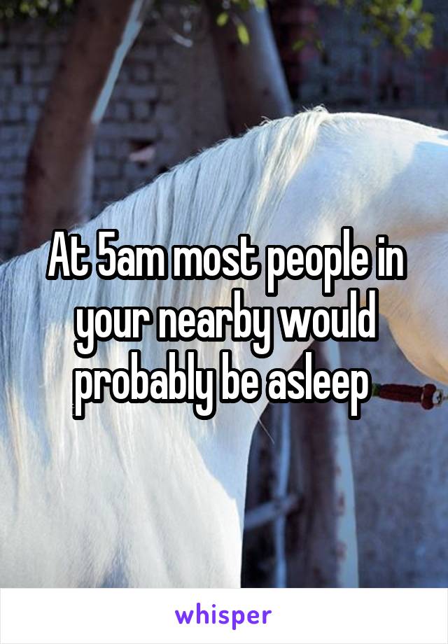 At 5am most people in your nearby would probably be asleep 