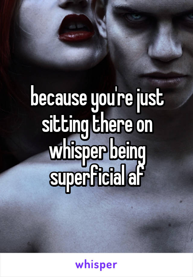 because you're just sitting there on whisper being superficial af
