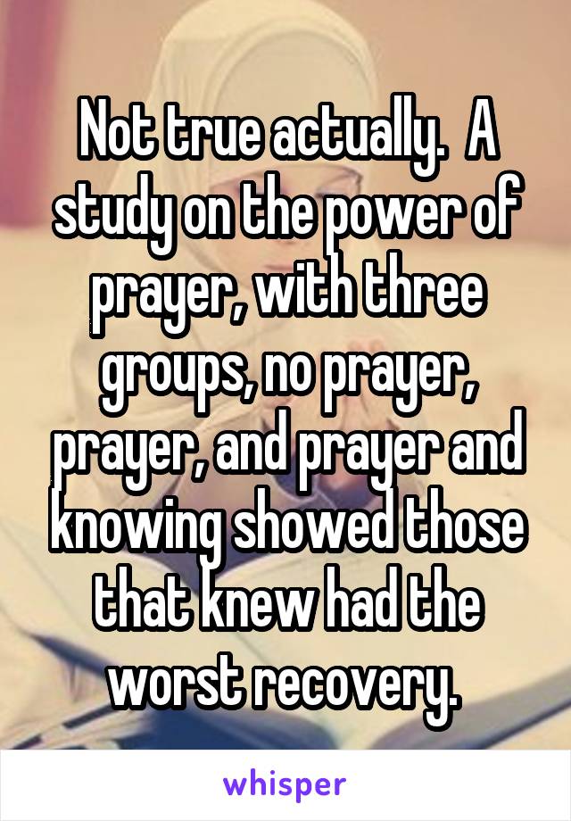 Not true actually.  A study on the power of prayer, with three groups, no prayer, prayer, and prayer and knowing showed those that knew had the worst recovery. 
