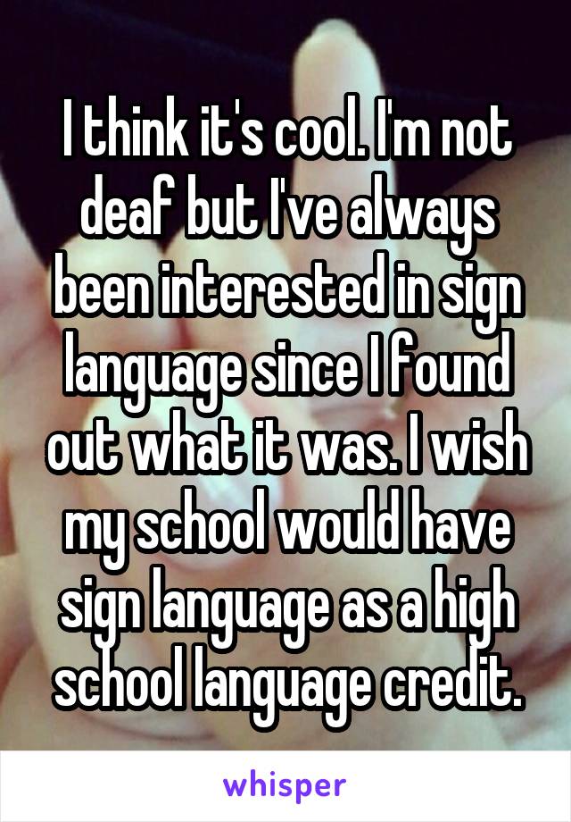 I think it's cool. I'm not deaf but I've always been interested in sign language since I found out what it was. I wish my school would have sign language as a high school language credit.
