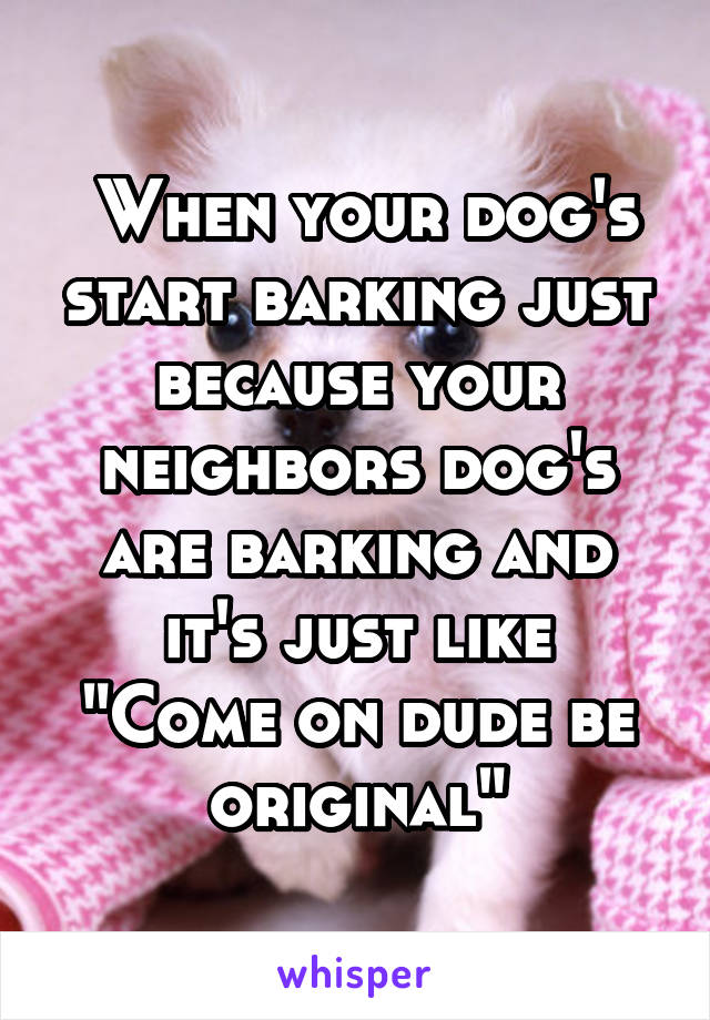  When your dog's start barking just because your neighbors dog's are barking and it's just like
"Come on dude be original"