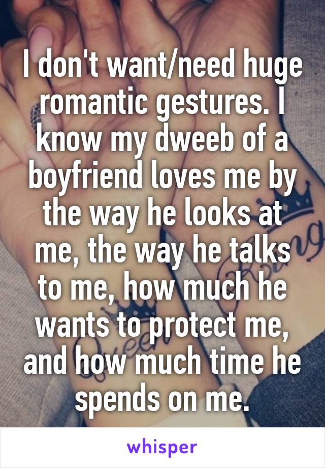 I don't want/need huge romantic gestures. I know my dweeb of a boyfriend loves me by the way he looks at me, the way he talks to me, how much he wants to protect me, and how much time he spends on me.