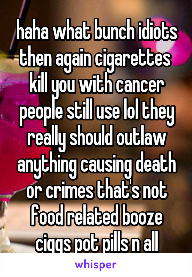 haha what bunch idiots then again cigarettes  kill you with cancer people still use lol they really should outlaw anything causing death or crimes that's not food related booze ciggs pot pills n all