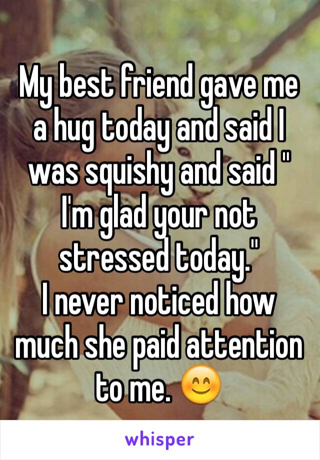 My best friend gave me a hug today and said I was squishy and said " I'm glad your not stressed today." 
I never noticed how much she paid attention to me. 😊
