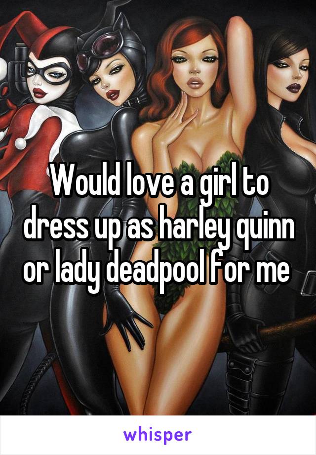 Would love a girl to dress up as harley quinn or lady deadpool for me 