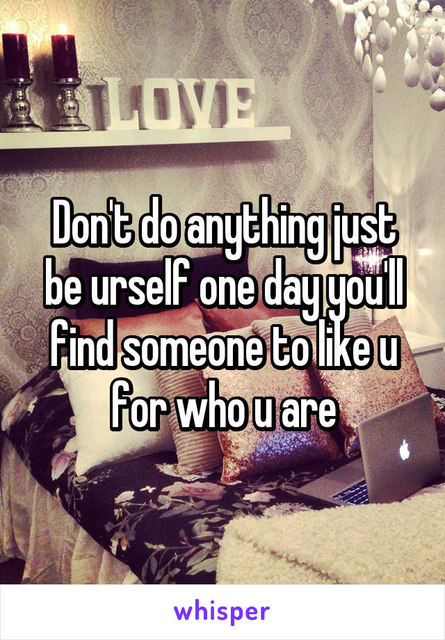 Don't do anything just be urself one day you'll find someone to like u for who u are
