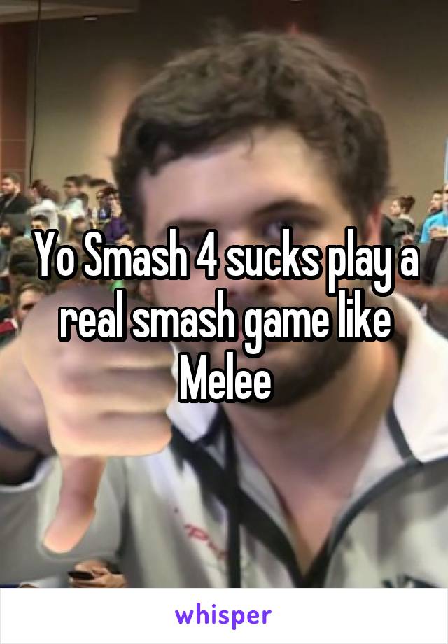 Yo Smash 4 sucks play a real smash game like Melee