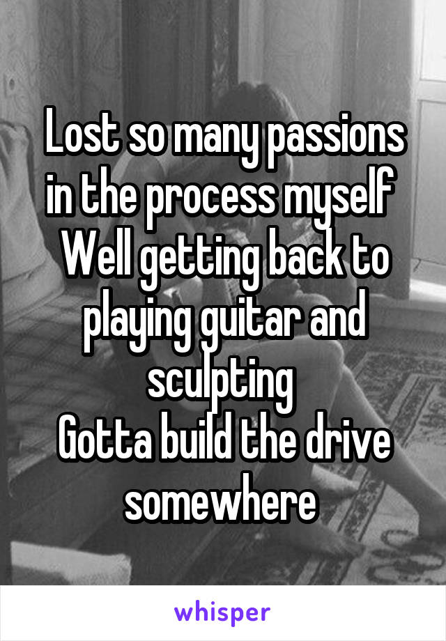 Lost so many passions in the process myself 
Well getting back to playing guitar and sculpting 
Gotta build the drive somewhere 