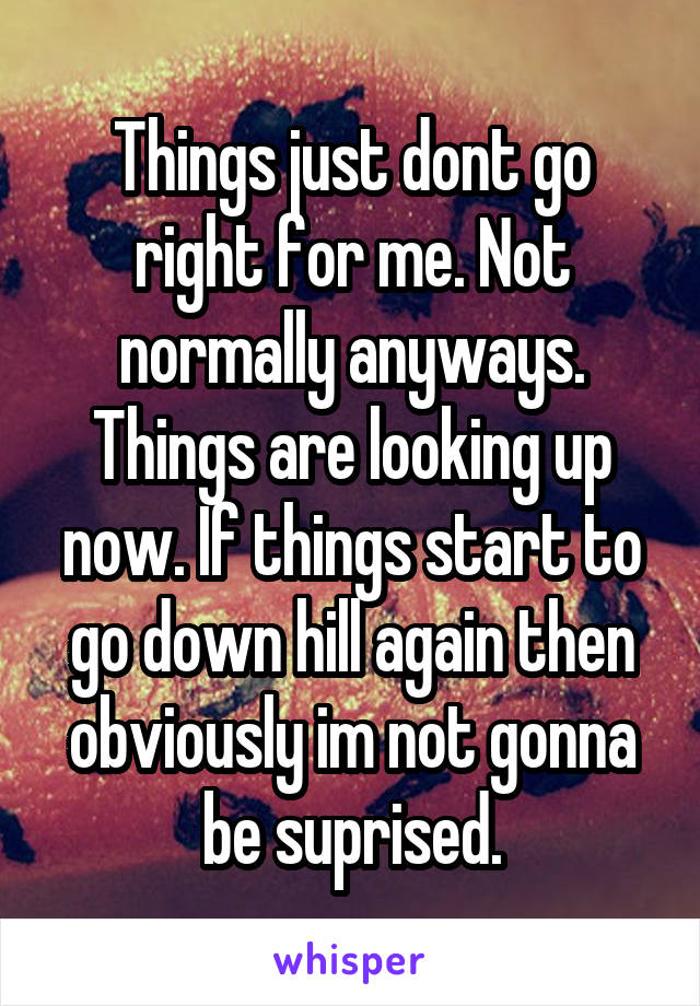Things just dont go right for me. Not normally anyways. Things are looking up now. If things start to go down hill again then obviously im not gonna be suprised.
