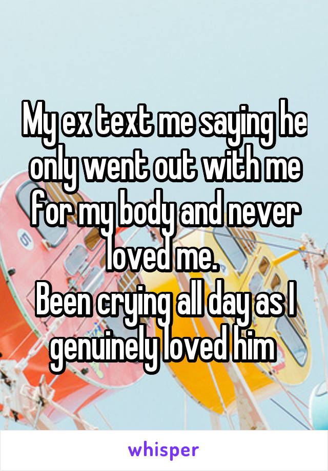 My ex text me saying he only went out with me for my body and never loved me. 
Been crying all day as I genuinely loved him 