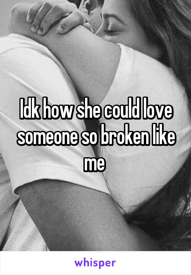 Idk how she could love someone so broken like me 