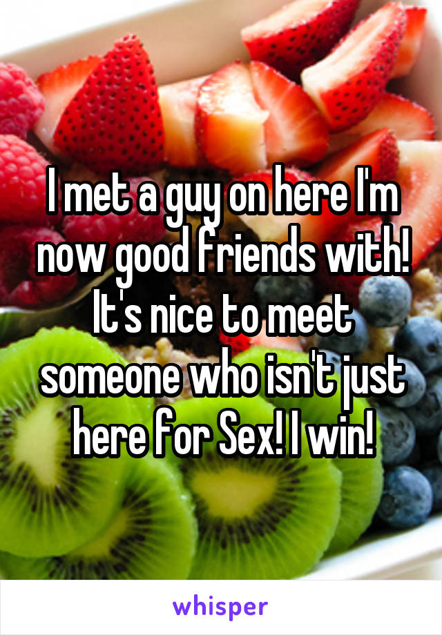 I met a guy on here I'm now good friends with! It's nice to meet someone who isn't just here for Sex! I win!