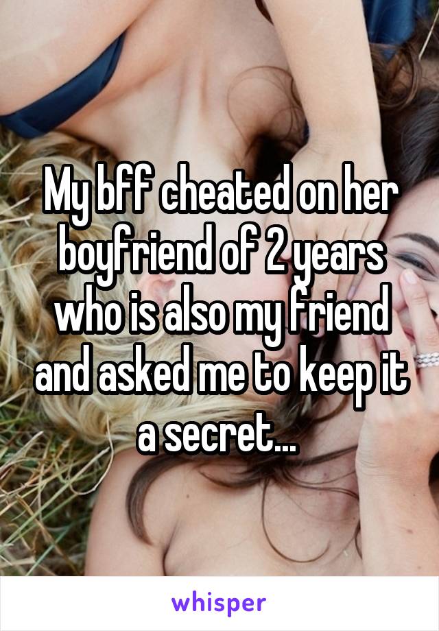 My bff cheated on her boyfriend of 2 years who is also my friend and asked me to keep it a secret... 