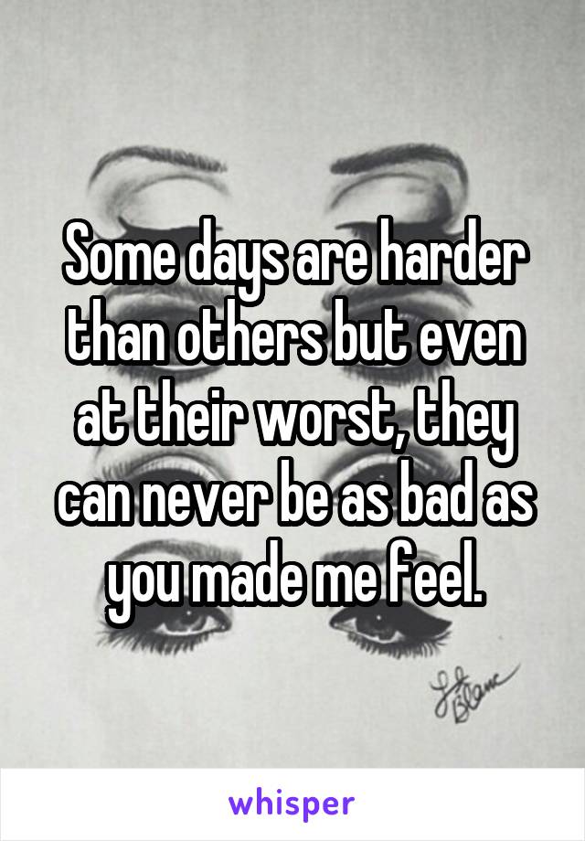 Some days are harder than others but even at their worst, they can never be as bad as you made me feel.